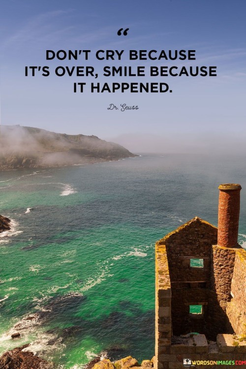 "Don't cry because it's over, smile because it happened." This quote encourages embracing a positive perspective on endings and transitions in life.

The quote suggests that instead of dwelling on the sadness of something coming to an end, one should focus on the joy and memories associated with the experience. Crying over the end of something may overlook the value and impact of what has taken place.

"Smile because it happened" implies that cherishing the moments, lessons, and connections that were gained from the experience is a way to honor its significance. It's a call to appreciate the positive aspects of what has transpired, even as we navigate the emotions of saying goodbye.

In essence, this quote embodies a message of gratitude and a reminder to find happiness in the memories and experiences we've had. It encourages a mindset that celebrates the past and looks forward to what lies ahead with a sense of appreciation and positivity.