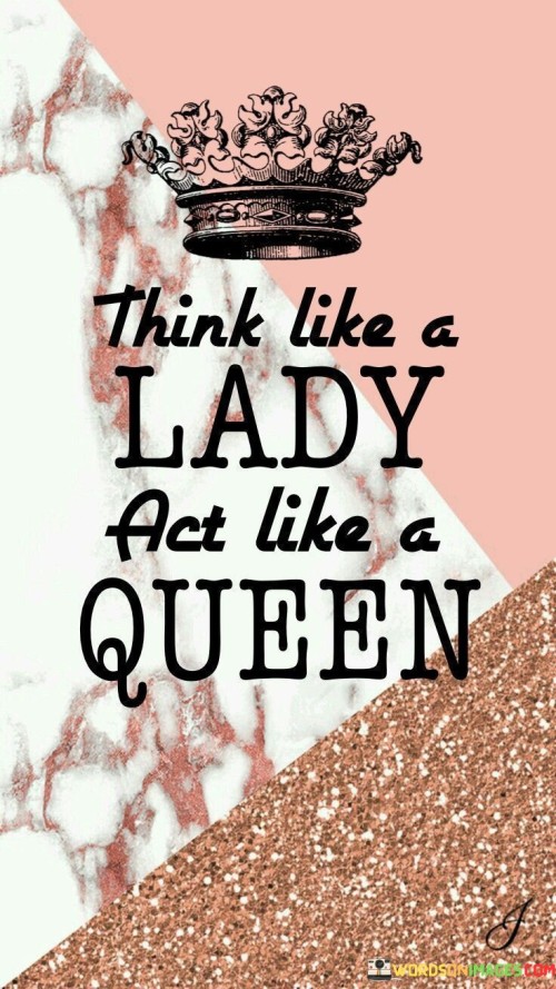 This quote, "Think like a lady, act like a queen," encapsulates a powerful message about embracing both the qualities associated with femininity and the strength and regality associated with being a queen. It urges women to adopt a mindset that reflects grace, elegance, and wisdom, characterized by thinking like a lady. This implies embodying traits such as kindness, empathy, and emotional intelligence. However, the quote goes further, encouraging women to also embody the confidence, resilience, and sovereignty typically associated with a queen. Acting like a queen signifies standing tall, commanding respect, and conducting oneself with poise and self-assurance. The quote encourages women to combine the best of both worlds, recognizing that femininity and strength are not mutually exclusive. It promotes the idea that women can embrace their inherent femininity while embodying the power and majesty that comes with self-belief and assertiveness. By thinking like a lady and acting like a queen, women are encouraged to navigate life with a harmonious blend of grace, dignity, and resilience. This quote serves as a reminder to women that they possess a unique combination of qualities that allows them to navigate the world with strength, confidence, and elegance.