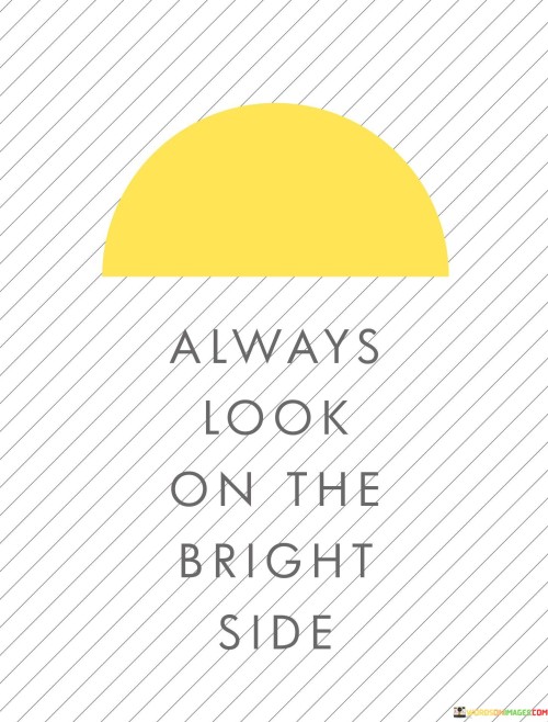 The quote advocates for a positive perspective. "Always look" emphasizes continuous optimism. "On the bright side" signifies focusing on the positive aspects of situations. The quote conveys the importance of maintaining an optimistic outlook even in challenging times, emphasizing the power of a positive mindset.

The quote underscores the value of resilience. It highlights the choice to see the silver lining in any circumstance. "Bright side" symbolizes hope and a proactive attitude, suggesting that one can find solutions and growth in difficulties.

In essence, the quote speaks to the transformative potential of positivity. It conveys the idea that adopting a "glass half full" mentality can lead to better mental and emotional well-being. The quote reflects the belief that maintaining a bright outlook can help navigate life's challenges with grace and perseverance.
