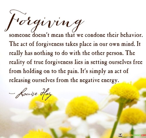 The quote beautifully captures the essence of forgiveness and its profound impact on our mental and emotional well-being. Forgiveness is a deeply personal and internal process that liberates us from the burden of holding onto pain and resentment caused by someone else's actions.

To forgive someone does not imply that we approve or condone their behavior. It does not excuse or justify what they did. Instead, forgiveness is an act of letting go, a decision we make within ourselves to release the negative emotions and energy that have been weighing us down. By forgiving, we unshackle ourselves from the chains of anger, hurt, and bitterness that bind us to the past.

The act of forgiveness is an individual journey that takes place within our own minds and hearts. It is not dependent on the other person's actions or whether they seek forgiveness from us. It is a gift we give ourselves, empowering us to move forward and heal.

Choosing to forgive can be incredibly challenging, especially when we have been deeply hurt or betrayed. However, holding onto resentment and anger only prolongs our suffering and keeps us trapped in a cycle of pain. By letting go of these negative emotions, we create space for healing and growth.

Forgiveness is not a sign of weakness; rather, it is a testament to our strength and resilience. It requires courage to confront our pain, acknowledge it, and then consciously decide to release it. In doing so, we reclaim our power and take control of our emotional well-being.

The true essence of forgiveness lies in setting ourselves free. When we forgive, we are not doing a favor to the person who wronged us; instead, we are liberating ourselves from the clutches of the past. It is an act of self-compassion, a way of nurturing our own mental and emotional health.

In conclusion, forgiveness is a transformative and empowering act that benefits us more than anyone else. It allows us to break free from the chains of pain and negativity, enabling us to move forward with greater peace and clarity. By embracing forgiveness, we open ourselves to healing and create a brighter future for ourselves.