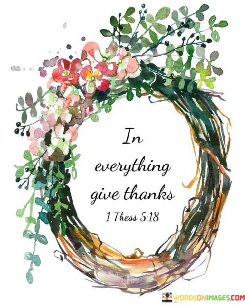 This phrase advocates gratitude in all aspects of life. "In everything, give thanks" suggests expressing thankfulness regardless of circumstances. It underscores the transformative power of maintaining a grateful outlook regardless of challenges.

"In Everything, Give Thanks" encapsulates the idea of cultivating gratitude as a consistent practice. It implies that finding reasons to be thankful, even in difficult situations, is valuable. The phrase underscores the importance of embracing a grateful mindset.

The message promotes the concept of mindfulness and positivity. By giving thanks in all situations, individuals can cultivate emotional well-being, resilience, and a sense of contentment. The statement underscores the potential for gratitude to enhance overall perspective and contribute to a more balanced and fulfilling life.