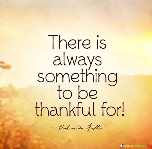 This statement emphasizes the availability of reasons for gratitude. "There is always something to be thankful for" suggests that even in challenging times, there are positive aspects to acknowledge. It underscores the transformative power of maintaining a grateful perspective.

"There Is Always Something to Be Thankful For" encapsulates the idea that gratitude is a mindset that can be practiced in all circumstances. It implies that focusing on the positive can lead to a more fulfilling outlook. The phrase underscores the importance of cultivating gratitude.

The message promotes the concept of mindfulness and positivity. By recognizing that there's always something to appreciate, individuals can foster emotional well-being, even in difficult situations. The statement underscores the potential for gratitude to shift one's perspective, increase happiness, and create a sense of contentment regardless of external circumstances.