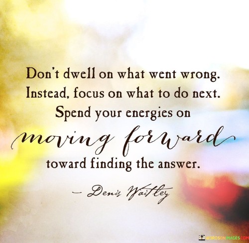 The quote advocates for a proactive mindset. "Don't dwell on what went wrong" suggests avoiding rumination. "Focus on what to do next" implies forward-thinking. The quote encourages redirecting one's energy from past failures towards seeking solutions and progress.

The quote underscores the importance of resilience. It highlights the value of learning from setbacks. "Moving forward toward finding the answer" reflects the constructive approach of turning obstacles into opportunities for growth and improvement.

In essence, the quote speaks to the power of a solution-oriented mindset. It emphasizes that dwelling on past mistakes can hinder progress, while channeling energy into finding solutions and moving forward is the key to overcoming challenges and achieving success.