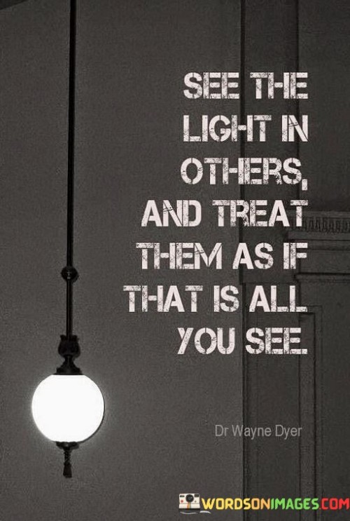 The quote emphasizes a positive perspective. "See the light in others" suggests focusing on their strengths and goodness. "Treat them as if that is all you see" signifies treating them with kindness and respect. The quote encourages a mindset that values and emphasizes the positive aspects of people.

The quote underscores the power of perception and empathy. It highlights the impact of seeing the best in others and treating them accordingly. "That is all you see" emphasizes the ability to choose how we perceive and interact with individuals, emphasizing the importance of empathy and compassion.

In essence, the quote speaks to the idea that our perception and treatment of others can shape their experiences and interactions. It conveys the importance of looking beyond flaws and shortcomings to recognize the inherent goodness and potential in people. The quote encourages a mindset of kindness and empathy, reflecting the belief that by doing so, we can foster positive connections and bring out the best in others.