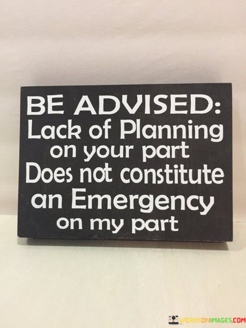 The statement "be advised, lack of planning on your part does not constitute an emergency on my part" is a firm and assertive reminder that individuals should take responsibility for their own lack of preparation or organization, and not expect others to solve their problems or handle their emergencies. In various situations, people may find themselves facing urgent issues or last-minute crises due to their own failure to plan, anticipate, or take necessary precautions. When this happens, it is not fair or reasonable to shift the burden onto others, expecting them to drop everything and immediately address the consequences of the lack of planning. The quote emphasizes the importance of personal accountability and the need for everyone to be proactive in managing their own affairs. It encourages individuals to be more thoughtful and considerate in their actions, anticipating potential challenges and taking appropriate steps to prevent or mitigate them. By asserting that a lack of planning on one person's part does not constitute an emergency on another person's part, the quote aims to foster a culture of self-reliance and respect for others' time and boundaries. It encourages open communication and sets boundaries to avoid taking advantage of someone else's goodwill or sense of responsibility.
