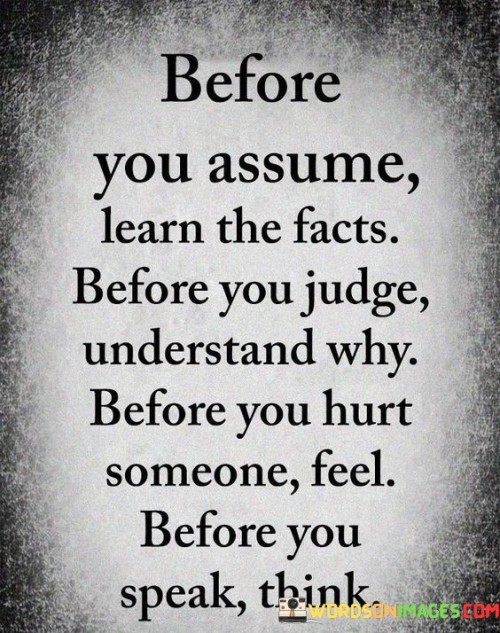 The powerful statement "Before you assume, learn the facts. Before you judge, understand why. Before you hurt someone, feel. Before you speak, think" is a profound reminder of the importance of empathy, mindfulness, and responsible communication in our interactions with others.
Assumptions can lead to misunderstandings and unjust conclusions. Instead of jumping to conclusions based on limited information, the quote encourages us to take the time to gather facts and seek a deeper understanding of the situation. By being informed, we can make more informed and fair judgments. When it comes to passing judgment on others, the quote advises us to seek understanding before forming opinions. People's actions and behaviors are often influenced by their experiences, emotions, and circumstances. By trying to understand the reasons behind their actions, we can foster empathy and compassion rather than hasty criticism. Hurting someone, whether intentionally or unintentionally, can have lasting consequences. The quote urges us to empathize with others and consider how our words and actions might impact them emotionally. By pausing to feel and understand the potential consequences of our behavior, we can act with greater sensitivity and kindness. Words hold immense power and can either uplift or hurt. The quote reminds us to think before we speak, considering the impact our words might have on others. By choosing our words carefully and thoughtfully, we can promote understanding, respect, and positive communication.