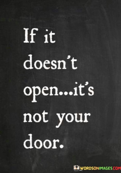 The quote "if it doesn't open, it's not your door" is a simple yet powerful reminder about acceptance, letting go, and recognizing when certain opportunities or paths are not meant for us. In life, we often encounter various doors or opportunities, such as career prospects, relationships, or personal goals. Sometimes, despite our efforts and desires, these doors do not open for us. This could be due to various reasons, such as timing, circumstances, or simply not aligning with our true purpose or calling. The quote encourages us to avoid forcing or clinging onto things that are not meant for us. If a door remains closed, it might be a sign that it's not the right path for our journey, and trying to force it open may only lead to frustration and disappointment. Instead, the quote invites us to have faith and trust in the natural flow of life. When one door closes, it opens up the possibility for another one to appear—one that is better suited for our growth and fulfillment. By accepting that a closed door is not our door, we create space for new opportunities and experiences that are in alignment with our true selves and aspirations. Furthermore, the quote teaches us to let go of attachments and the fear of missed opportunities. Holding onto closed doors can prevent us from moving forward and discovering new paths that might lead us to greater happiness and fulfillment. Ultimately, the message of the quote is one of resilience, hope, and understanding. It encourages us to embrace change, have patience, and remain open to the possibilities that life presents. By doing so, we can navigate our journey with greater grace, and the doors that are meant for us will naturally open at the right time, leading us towards the life we are destined to live.