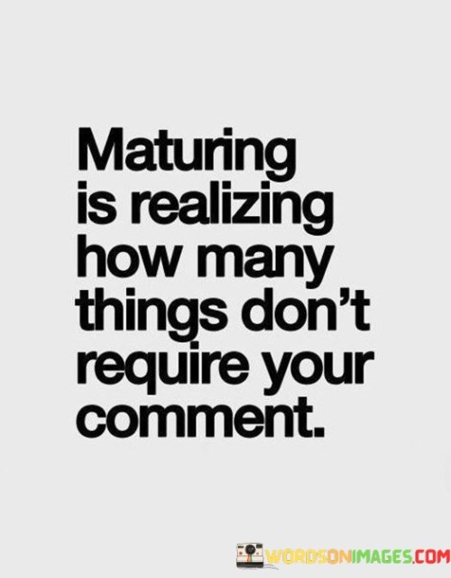 The quote signifies personal growth in recognizing that not everything necessitates a response. It suggests that maturity entails understanding when to withhold opinions and comments, realizing that not every situation requires input. This viewpoint highlights the wisdom in choosing battles wisely and conserving energy.

The quote underscores the concept of emotional intelligence. It conveys that maturity involves discerning when silence is more effective than adding unnecessary commentary. This perspective encourages individuals to cultivate self-awareness and restraint in their interactions.

Ultimately, the quote promotes the idea of selective engagement. It implies that mature individuals choose to invest their energy in meaningful conversations and actions, rather than reacting impulsively. By highlighting the value of silence, the quote guides individuals towards navigating interactions with thoughtfulness and emotional maturity.