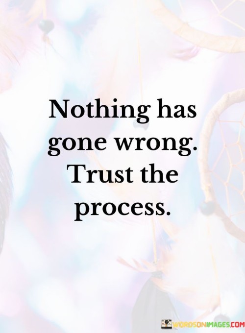 The quote, "Nothing has gone wrong. Trust the process," encapsulates a profound message about embracing life's uncertainties, having faith in the journey, and finding solace in the unfolding of events. It encourages us to relinquish our tendencies to view setbacks or unexpected turns as failures and instead adopt a perspective of trust and surrender to the natural flow of life. The quote reminds us that life is a dynamic and ever-changing process, and sometimes the most significant growth and transformation emerge from unexpected circumstances. By letting go of the need to control every outcome and trusting in the inherent wisdom of life's journey, we open ourselves to new possibilities, resilience, and acceptance. Embracing the uncertainty with a positive outlook and a belief in the process, we develop a profound sense of inner peace, gratitude, and resilience that enables us to navigate life's challenges with grace and optimism. At its core, the quote encourages us to reframe our perception of life's unfolding events. Rather than viewing unexpected outcomes as mistakes or failures, it suggests that everything that happens is an integral part of the larger tapestry of life. Trusting the process means recognizing that life's journey is full of twists and turns, and each experience holds the potential for growth and learning. Moreover, the quote speaks to the power of surrender and letting go of the need to control every aspect of our lives. When we trust the process, we release the burden of trying to micromanage every detail, allowing life to unfold naturally and organically. This act of surrender enables us to find peace and acceptance in the face of uncertainties, embracing the present moment with an open heart. Furthermore, the quote emphasizes the importance of cultivating resilience and adaptability in the face of challenges. Trusting the process allows us to weather storms with courage and grace, knowing that difficult times are a natural part of life's ebb and flow. It encourages us to remain steadfast in our belief that even in moments of uncertainty or difficulty, the process of life is guiding us towards growth and evolution. In conclusion, the quote "Nothing has gone wrong. Trust the process" invites us to embrace life's uncertainties with a positive outlook and a belief in the inherent wisdom of the journey. It encourages us to let go of the need to control every outcome and to find solace in the unfolding of events. By trusting the process, we develop resilience, adaptability, and acceptance, enabling us to navigate life's challenges with grace and optimism. This quote serves as a powerful reminder to view setbacks and unexpected turns as opportunities for growth and transformation, fostering a sense of inner peace and gratitude for the intricacies of life's unfolding journey. Embracing the uncertainty with trust and surrender, we find a profound sense of purpose and resilience that allows us to embrace life's unpredictabilities with courage and openness.