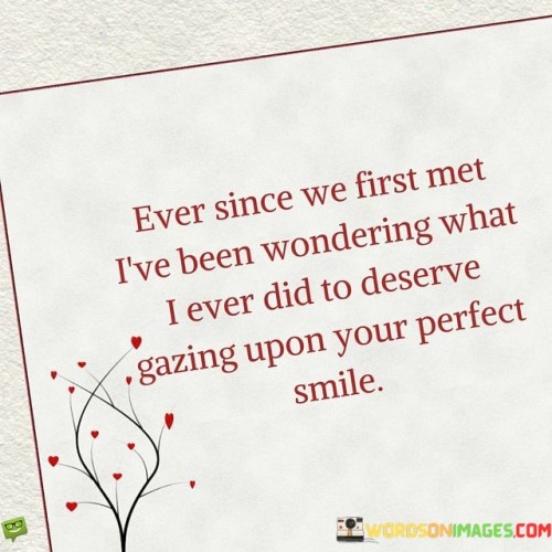 "Ever since we first met, I've been wondering what I ever did to deserve gazing upon your perfect smile." This quote expresses the speaker's awe and gratitude for encountering someone with a captivating smile.

The phrase "ever since we first met" establishes the timeline of the speaker's feelings.

"I've been wondering what I ever did to deserve" reflects the speaker's sense of appreciation and amazement.

"Gazing upon your perfect smile" highlights the impact of the person's smile on the speaker.

In essence, this quote celebrates the enchanting and transformative power of a special person's smile. It reflects the idea that their smile is a source of wonder and admiration for the speaker. The quote speaks to the magical quality of love and attraction, where a simple expression can hold immense significance and beauty. It portrays the depth of emotions that can arise from connecting with someone who possesses a smile that leaves a lasting impression.