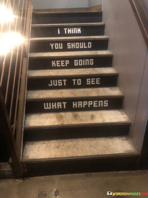 This quote conveys a message of perseverance and curiosity in the face of uncertainty. "Keep going" encourages one to continue their journey or endeavors, emphasizing the importance of persistence. It suggests that even when faced with challenges or ambiguity, it's worth pushing forward to discover what lies ahead.

The phrase "just to see what happens" underscores the element of curiosity and the unknown. It signifies a willingness to embrace unpredictability and explore uncharted territory. It's a reminder that life's greatest moments and opportunities often emerge when we venture beyond our comfort zones.

In essence, this quote speaks to the idea that the journey itself is as valuable as the destination. It encourages individuals to maintain their determination and inquisitiveness in the face of uncertainty, trusting that the act of moving forward will lead to growth, discovery, and potentially, unexpected joys.