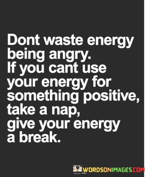 This quote offers valuable advice on managing one's emotions and energy. It suggests that getting angry, especially when it's unproductive, is a waste of valuable energy. Instead, it encourages individuals to channel that energy into something positive or, if that's not possible, to simply take a break and recharge through rest.

When faced with frustrating or anger-inducing situations, reacting with anger often amplifies stress and negative emotions. This quote advises against such reactions and proposes a more constructive approach. Redirecting that energy into positive actions or stepping away for a moment can lead to better emotional well-being and more effective problem-solving.

Ultimately, this quote highlights the importance of self-care and emotional intelligence. It encourages individuals to be mindful of how they use their energy and emotions, advocating for a more balanced and productive approach. Whether through positive action or rest, it suggests that managing one's energy is key to maintaining emotional well-being and making better choices in challenging situations.