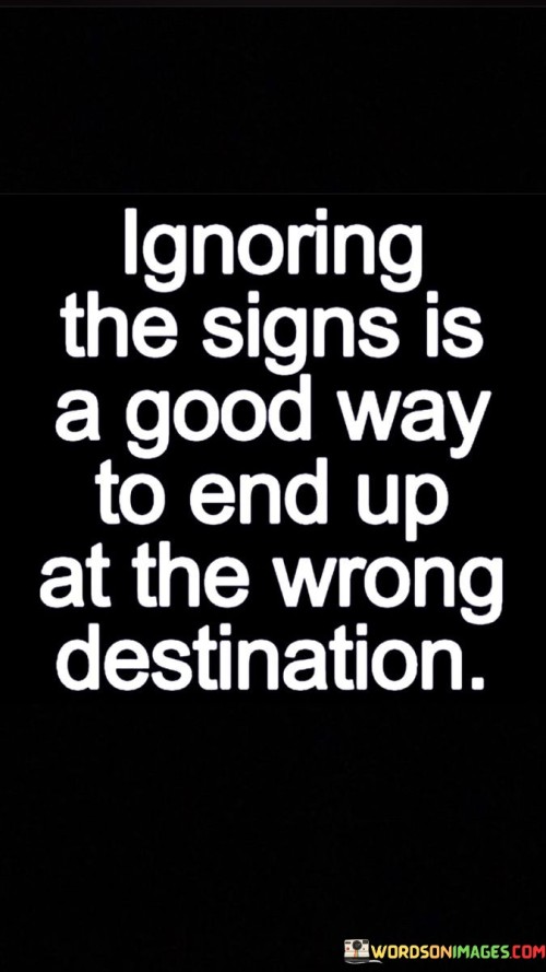 The statement "Ignoring the signs is a good way to end up at the wrong destination" serves as a cautionary reminder about the importance of paying attention to the signals and warnings life presents to us. It advises against dismissing or neglecting the valuable indicators that can guide us on our journey through life. In various aspects of life, signs may manifest in different forms, such as gut feelings, intuition, advice from others, or observable patterns in our experiences. These signs often serve as guideposts, helping us make informed decisions and choose the right path that aligns with our goals and values.
Ignoring the signs can lead us astray, taking us towards the wrong destination or outcome. It can result in missed opportunities, unfulfilled aspirations, or even detrimental consequences. By disregarding the valuable information and insights presented to us, we risk making decisions based solely on impulse or wishful thinking, without considering the potential pitfalls ahead. In personal relationships, signs may indicate compatibility issues or red flags that require attention and reflection. Ignoring these signs may lead to a mismatched partnership, unhappiness, or unnecessary heartache. In the professional realm, signs could be signals about potential risks or opportunities in a particular career path or business decision. Failing to recognize and respond to these signs may result in professional stagnation, financial loss, or missed chances for growth.
