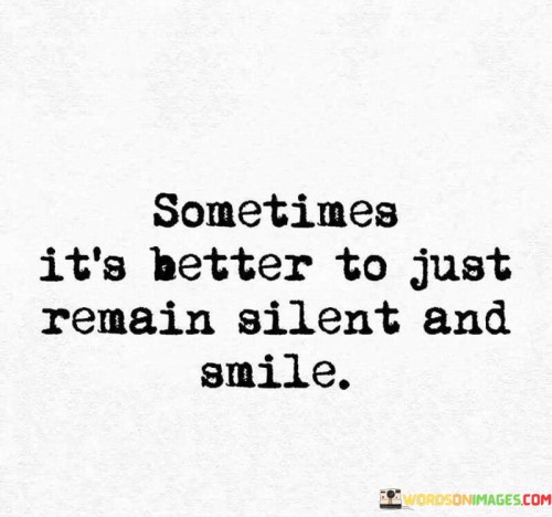 This quote encapsulates the wisdom of choosing silence and a smile over unnecessary words. It suggests that in certain situations, silence can be more powerful and appropriate than speaking. It implies that a genuine, warm smile can convey positivity, ease tension, and bridge gaps in communication.

The quote emphasizes the value of emotional intelligence and self-control. It encourages individuals to consider the impact of their words and to use silence as a tool for avoiding conflict or misunderstandings. A smile, in this context, represents a universal gesture of goodwill and can help maintain harmony in various interactions.

In essence, the quote speaks to the art of effective communication, which involves knowing when to speak and when to remain silent. It reminds us that sometimes silence, combined with a friendly smile, can convey understanding, empathy, and a desire for peace in a more powerful way than words can.