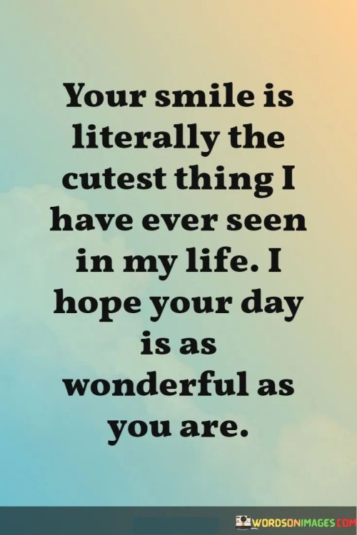 "Your smile is literally the cutest thing I have ever seen in my life. I hope your day is as wonderful as you are." This quote beautifully combines admiration for someone's smile with a heartfelt wish for their happiness.

The phrase "your smile is literally the cutest thing I have ever seen in my life" expresses genuine admiration and affection for the person's smile.

"I hope your day is as wonderful as you are" conveys a sincere wish for the person to experience a joyful and fulfilling day that matches their wonderful qualities.

In essence, this quote celebrates the power of a smile to captivate and delight. It reflects the idea that the person's smile is uniquely endearing and has left a lasting impression on the speaker. The quote speaks to the desire to reciprocate the happiness and positivity that the person's smile brings by wishing them a fantastic day. It captures the essence of genuine affection and genuine well-wishing, showcasing the way a simple expression of admiration and a heartfelt wish can create a sense of connection and positivity.