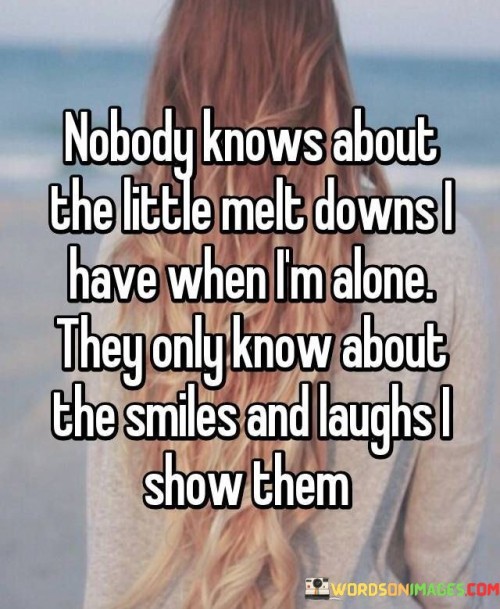 "Nobody knows about the little meltdowns I have when I'm alone. They only know about the smiles and laughs I show them." This quote poignantly reflects the contrast between the emotions we keep hidden and the outward façade we present to the world.

The phrase "little meltdowns I have when I'm alone" alludes to the private moments of vulnerability and emotional release that occur when no one else is around. It speaks to the complex and sometimes hidden aspects of our emotions that we may not openly share with others.

"They only know about the smiles and laughs I show them" underscores the idea that we often curate our public image to reflect positivity and strength. The smiles and laughs we share with others can mask the inner struggles and difficulties we may be experiencing.

The quote highlights the disparity between our inner emotional landscape and the persona we project outwardly. It acknowledges that people may see only a fraction of our true experiences, as we often choose to shield them from our moments of vulnerability.