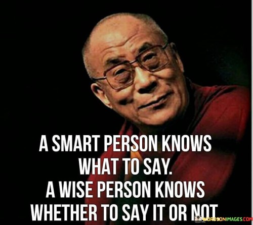 The statement "A smart person knows what to say, a wise person knows whether to say or not" highlights the distinction between intelligence and wisdom in communication. It emphasizes the importance of thoughtful consideration and discernment in choosing when to speak and when to remain silent. A smart person possesses intelligence and knowledge, which enables them to articulate their thoughts effectively and respond appropriately in various situations. They have a wide range of information and may excel in expressing themselves and engaging in discussions. On the other hand, a wise person goes beyond mere intelligence. Wisdom involves a deeper understanding of the consequences of our words and actions. A wise individual recognizes that words can carry immense power and impact others in profound ways. They understand that speaking without forethought may lead to misunderstandings, hurt feelings, or unintended consequences.
Thus, the quote advocates for the virtue of silence and selective speech. A wise person carefully considers whether their words are necessary, beneficial, and in line with their values before uttering them. They may choose to remain silent in situations where speaking could be harmful, divisive, or unnecessary. In some cases, silence can convey more than words ever could. It can show respect, empathy, and the willingness to listen and understand. A wise person may choose to listen attentively and withhold judgment, offering support and comfort when needed, rather than rushing to fill the silence with unnecessary words.