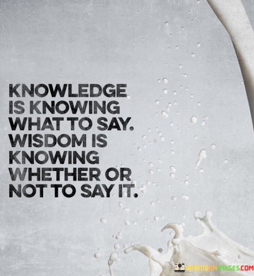 The phrase "knowledge is knowing what to say, wisdom is knowing whether or not to say it" succinctly captures the distinction between knowledge and wisdom in the context of communication. It emphasizes the crucial role of discernment and consideration of consequences when deciding whether to express certain information or thoughts. Knowledge refers to possessing information and understanding about various subjects. It enables individuals to have the right words and facts at their disposal, allowing them to communicate effectively and accurately convey their ideas. Knowledge empowers us with the tools to articulate ourselves clearly and concisely. Wisdom, however, goes beyond knowledge. It involves a deeper level of understanding and insight into the implications of our words and actions. A wise person considers the impact their words may have on others and the potential consequences of sharing certain information. They exercise caution and restraint, recognizing that some things may be better left unsaid to avoid harm, hurt, or misunderstandings. In many situations, silence can be a manifestation of wisdom. Choosing not to speak can demonstrate respect for others' feelings and opinions, as well as the acknowledgment that there may be more to learn and understand before sharing one's own perspective. Wisdom is cultivated through life experiences, empathy, and a heightened sense of awareness. It involves recognizing the complexities of human interactions and the power that words hold over relationships and emotions. A wise person carefully considers the context, the audience, and the potential outcomes before deciding whether to speak or remain silent. In a world where information is abundant, the ability to discern when and how to communicate is an essential aspect of wisdom. It allows us to navigate various situations with grace, sensitivity, and respect for others.