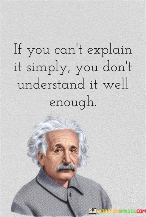 The statement "If you can't explain it simply, you don't understand it well enough" underscores the importance of clear understanding and effective communication. It implies that true mastery of a subject or concept is demonstrated when one can convey it in simple terms that others can easily comprehend. When we truly understand a concept, we can break it down into its fundamental elements and convey it in a way that is accessible to others, regardless of their level of knowledge on the topic. This ability to simplify complex ideas showcases a deep understanding of the subject matter. On the other hand, if we struggle to explain a concept in a straightforward manner, it may indicate gaps in our comprehension. It suggests that we may still have uncertainties or incomplete knowledge about the subject. Clear and concise explanations are essential for effective communication and knowledge-sharing. When we can express complex ideas in simple language, we make information more accessible and facilitate learning and understanding for others. Moreover, the ability to explain a topic simply benefits the speaker as well. It forces us to clarify our own thoughts, organize information, and identify any areas where our understanding may be lacking. By seeking simplicity in our explanations, we refine our comprehension and deepen our knowledge. The concept behind this statement is applicable in various fields, including education, science, business, and everyday interactions. It encourages us to strive for clarity in our communication and to continuously seek a deeper understanding of the subjects we engage with.