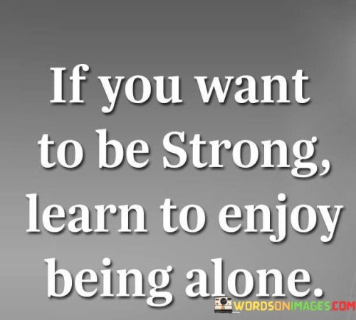 The phrase "If you want to be strong, learn to enjoy being alone" highlights the significance of finding strength and empowerment in solitude and self-reliance. Often, people associate strength with external factors such as physical prowess, material possessions, or the support of others. However, true strength also lies in the ability to find contentment and fulfillment within oneself, even in the absence of external validation or company. Learning to enjoy being alone involves cultivating self-confidence, self-awareness, and a positive relationship with oneself. It means embracing solitude as an opportunity for self-discovery, reflection, and personal growth. Rather than relying on others for validation or happiness, a strong individual finds strength in their own company and learns to cherish moments of solitude. By being comfortable with being alone, one can better navigate life's challenges with resilience and inner peace. This ability to draw strength from within allows individuals to face adversities with greater courage and adaptability. Embracing solitude also provides a space for introspection and self-improvement, as it encourages us to confront our thoughts, emotions, and aspirations.
Moreover, enjoying alone time fosters independence and self-sufficiency. It encourages individuals to develop their interests, pursue passions, and build a sense of purpose that is not dependent on the approval or presence of others. This self-reliance empowers individuals to make choices based on their values and desires rather than succumbing to external pressures. It is important to note that enjoying being alone does not mean isolating oneself from others or avoiding social connections. Instead, it means valuing solitude as a source of strength and rejuvenation. Strong individuals can appreciate and nurture both their relationships with others and their relationship with themselves.