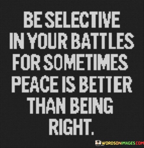 The statement "Be selective in your battles, for sometimes peace is better than being right" offers valuable advice on choosing our conflicts wisely and recognizing the value of peace over winning arguments. In life, we encounter various disagreements, conflicts, and situations where we feel the need to assert our opinions and prove ourselves right. However, not all battles are worth fighting, and not all arguments are worth winning. Being selective in our battles means carefully evaluating the significance and potential consequences of engaging in a conflict. It involves considering whether the disagreement is worth the emotional energy, time, and potential damage to relationships. Some disagreements may be trivial or inconsequential in the grand scheme of things, and choosing to let them go can lead to greater harmony and peace. At times, the desire to be right can lead to prolonged disputes or heated arguments that escalate unnecessarily. This can create tension, hurt feelings, and animosity between individuals, even if they are right in their stance. In such situations, prioritizing peace over being right can lead to more constructive and positive outcomes. Choosing peace does not mean compromising one's values or giving in to unfair treatment. It means recognizing that not every disagreement requires confrontation and that some situations may be better resolved through open communication, empathy, and compromise. In certain cases, maintaining peace and harmony may be more important than proving our point or winning an argument. Preserving relationships, fostering understanding, and finding common ground can lead to more meaningful and lasting resolutions.