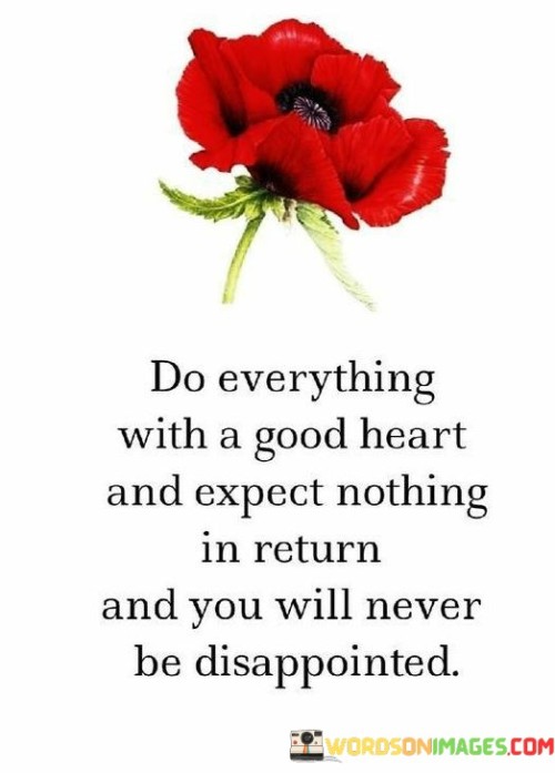 The phrase "Do everything with a good heart and expect nothing in return, and you will never be disappointed" carries a profound message about the power of selfless actions and the importance of detaching expectations from our deeds. When we approach life with a good heart, it means acting with kindness, compassion, and genuine intentions towards others. Selfless actions are motivated by a desire to bring joy, support, or assistance to others without seeking personal gain or recognition. By doing everything with a good heart, we create positive impacts on those around us and contribute to a more caring and compassionate world. Our actions become authentic expressions of our values and the empathy we feel towards others. The phrase also advises against expecting anything in return for our actions. Often, when we expect gratitude, recognition, or reciprocation for our good deeds, we set ourselves up for disappointment. Not everyone may respond in the way we hope, and attaching expectations to our actions can lead to feelings of frustration or disillusionment. When we detach expectations, we free ourselves from the burden of seeking validation from external sources. Our self-worth and fulfillment come from within, from knowing that we have acted with kindness and sincerity. This inner satisfaction is not reliant on how others respond to our deeds. Embracing a mindset of selflessness and letting go of expectations can lead to a sense of contentment and fulfillment in our actions. It allows us to focus on the joy of giving and the positive impact we can make without being disheartened by external outcomes. Moreover, selfless actions can create a ripple effect of kindness. When we act with a good heart and expect nothing in return, we inspire others to do the same. Our actions can inspire a chain of compassion and empathy, fostering a more connected and supportive community.