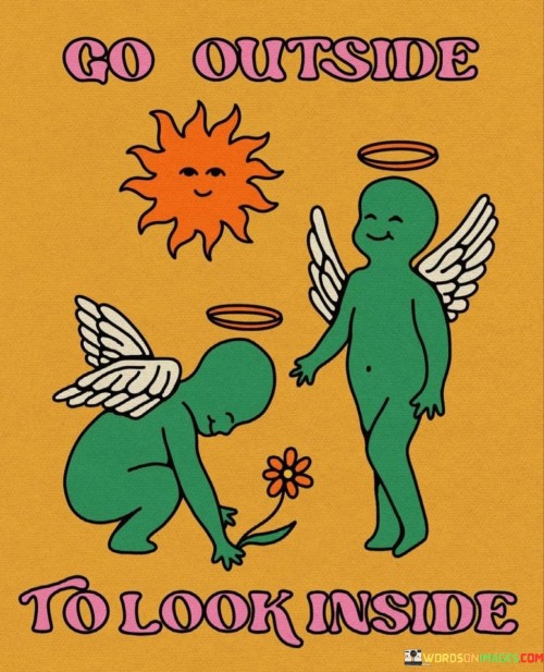 Step outside to discover what's within. "Go Outside To Look Inside" encourages exploring the world around you as a way to understand yourself better. By experiencing new things, you gain insights that might not be evident in your daily routine.

Nature, for instance, can be a mirror. When you're out there, the calm of a forest or the vastness of a mountain can help you find a sense of inner peace. The quote suggests that the external environment can lead you to self-discovery by triggering thoughts and emotions you might not realize you have.

Moreover, interacting with different people and cultures can broaden your horizons. By stepping into unfamiliar territories, you challenge your assumptions and open doors to personal growth. This saying promotes the idea that the world is a canvas on which you can paint your own story. In essence, venturing outside exposes you to diverse experiences that shape your understanding of yourself and the world around you.