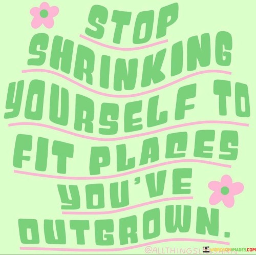 The statement "Stop shrinking yourself to fit places you've outgrown" carries a powerful message about self-empowerment, personal growth, and the importance of embracing change.

In life, we often find ourselves in various situations, environments, and relationships that once served us well but no longer align with our current aspirations and potential. As we evolve and grow, our needs, values, and goals change, and certain spaces or roles may become limiting or stifling.

Shrinking oneself in this context means diminishing one's true self, aspirations, or potential to fit into spaces or roles that no longer nurture our growth. It can manifest as suppressing our true personality, ambitions, or opinions to please others or conform to outdated expectations.

The statement encourages us to recognize when we have outgrown certain places or situations and to stop diminishing our authentic selves to remain in them. Instead, it inspires us to have the courage to step out of our comfort zones and embrace new opportunities that align with our current growth and potential.

This process of letting go of what no longer serves us can be challenging. It may involve leaving behind familiar environments, relationships, or identities that once defined us. However, by doing so, we create space for new experiences, relationships, and possibilities that resonate with our present selves.

Embracing change and growth often require vulnerability and the willingness to face uncertainty. It involves acknowledging that we are not the same person we were yesterday, and that is okay. It is an acknowledgment of our capacity for transformation and the courage to evolve into our most authentic and empowered selves.