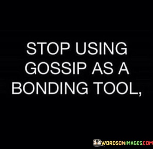 The statement "Stop using gossip as a bonding tool" serves as a reminder of the negative implications of using gossip to build connections with others.Gossip involves discussing or spreading rumors about other people, often without their knowledge or consent. While some may perceive gossip as a way to create camaraderie or form bonds with others, it is an unhealthy and harmful communication practice that can have serious consequences. Using gossip as a bonding tool may create a sense of temporary connection, as people may bond over shared information or judgments about others. However, this form of bonding is shallow and based on negativity, which can erode trust and respect among individuals. Gossip can lead to miscommunication and misunderstandings. Information passed along in gossip may be distorted or embellished, leading to false assumptions and prejudiced views about others. This can result in strained relationships and even social isolation for those being gossiped about. Additionally, gossip fosters a toxic and untrustworthy environment. When people engage in gossip, they may worry about becoming the subject of rumors themselves, leading to an atmosphere of insecurity and fear. It can create an unhealthy cycle of negative energy within a social circle or community. Furthermore, gossiping about others can cause harm and hurt feelings. It can damage reputations, create conflicts, and lead to emotional distress for those affected by the gossip. The consequences of gossip can be long-lasting, leaving lasting impacts on individuals' lives. Instead of relying on gossip as a bonding tool, individuals can foster genuine connections through open and honest communication. Engaging in meaningful conversations, sharing experiences, and supporting one another can lead to authentic and healthy relationships. Respecting others' privacy and refraining from spreading rumors are essential elements of building trust and maintaining positive interactions. By choosing to refrain from gossip, individuals demonstrate integrity, empathy, and respect for others' well-being.