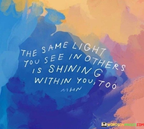This quote reflects on the shared human experience. It suggests that the positive qualities or attributes one admires in others also exist within oneself. This perspective encourages individuals to recognize their own potential and goodness, similar to what they perceive in others.

The quote highlights the universality of positive qualities. It implies that the light or goodness that one sees in others is a reflection of their own inner qualities. This insight encourages individuals to embrace their own strengths and talents with the same appreciation they show to others.

Ultimately, the quote speaks to the interconnectedness of humanity. It encourages individuals to see themselves as part of a larger tapestry of shared experiences and qualities. By acknowledging the light within themselves, individuals can cultivate a greater sense of self-worth and recognize their inherent value in the world.