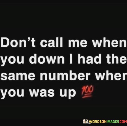 The quote addresses fair-weather relationships. "Don't call me when you're down" refers to people seeking support during difficult times.

"I had the same number when you were up" emphasizes the speaker's consistent availability, regardless of the other person's situation.

In essence, the quote underscores reciprocity and authenticity in relationships. It conveys the expectation of mutual support, suggesting that genuine connections extend beyond one's personal ups and downs. It's a reminder that true connections are built on mutual care, reflecting a call for genuine interaction and shared support in both good and bad times.