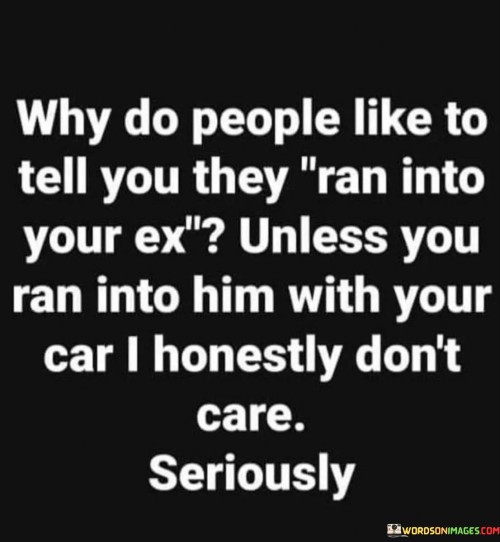 The quote humorously addresses encounters with an ex-partner. "Why do people like to tell you they ran into your ex" refers to the tendency of others to share such encounters.

"Unless you ran into him with your car" adds a humorous twist, suggesting that the speaker would only care if a literal collision occurred.

"I honestly don't care seriously" conveys the speaker's indifference and lack of emotional investment in such information.

In essence, the quote playfully highlights the triviality of such updates. It conveys the idea that post-breakup interactions hold little significance. It's a reminder that some things are better left in the past, showcasing a light-hearted attitude toward the curiosity of others about personal relationships.