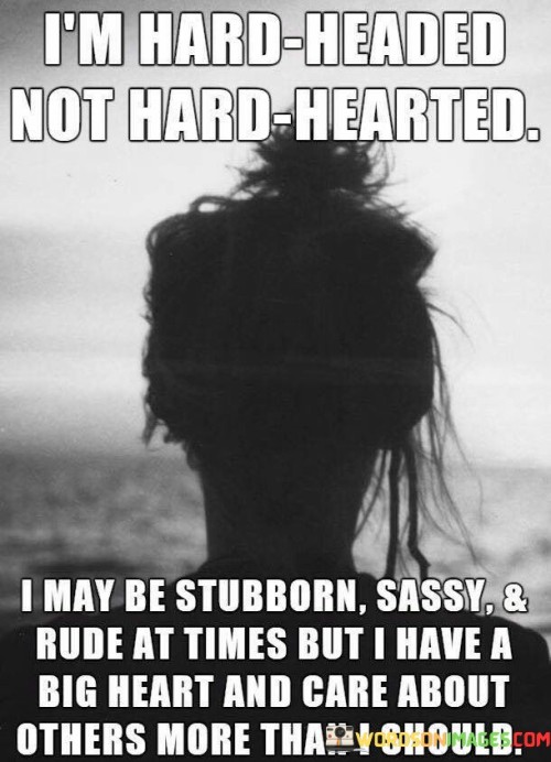 The quote distinguishes between personality traits and underlying empathy. "I'm hard-headed, not hard-hearted" asserts that the speaker's determination doesn't equate to a lack of compassion.

"I may be stubborn, sassy, and rude at times" acknowledges assertive characteristics.

"But I have a big heart and care about others more than I should" reveals the speaker's genuine concern and emotional depth.

In essence, the quote celebrates complexity and contradiction. It conveys that external demeanor doesn't always reflect inner feelings. It's a reminder of the multifaceted nature of human personalities, showcasing that individuals can possess both strong-willed traits and deep empathy simultaneously, underscoring the depth of human emotions.