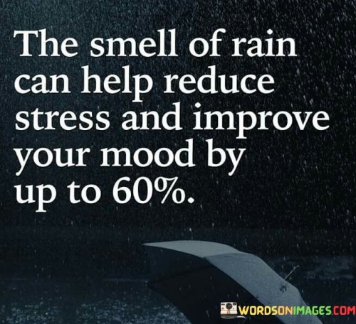 This quote highlights the remarkable impact that sensory experiences can have on our well-being. "The smell of rain" denotes a specific sensory stimulus, the earthy and fresh aroma that follows rainfall. The claim that it can reduce stress and improve mood by up to 60% underscores the potential for nature's scents to influence our mental and emotional states positively.

The quote underscores the significance of our connection to nature. Rainfall often brings about a sense of renewal and cleansing, and its scent can evoke feelings of comfort and nostalgia. The 60% improvement figure suggests that such sensory experiences have a substantial influence on our mental health and overall mood.

In essence, the quote speaks to the power of simple pleasures in life, like the smell of rain, to have a profound impact on our well-being. It highlights the importance of mindful connection with our surroundings and how even something as subtle as a natural scent can provide a significant boost to our mental and emotional health.