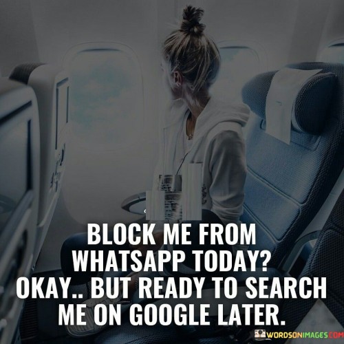 This statement playfully suggests that while someone may choose to block the speaker on WhatsApp in the present, the speaker remains confident that the other person will eventually search for them on Google, indicating a desire to reconnect or learn more about their activities.

The statement combines a sense of humor with a hint of curiosity and anticipation. It implies that the speaker believes their presence or importance will still be felt even if they are blocked on a messaging app.

In essence, the statement speaks to the interconnectedness of digital communication and the ways people can maintain a presence online even beyond specific platforms. It's a lighthearted commentary on the evolving nature of modern communication and the potential for connections to rekindle through various means.