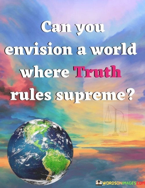 The quote "Can you envision a world where truth rules supreme" invites contemplation about an ideal world characterized by honesty and authenticity. It prompts individuals to imagine a reality where transparency and integrity govern human interactions and decisions. This quote underscores the importance of truth in fostering trust, harmony, and genuine connections among people.

"Can you envision a world where truth rules supreme" provokes thoughts about the transformative potential of embracing truthfulness. It challenges individuals to visualize a society where deceit and manipulation have no place, and where information is shared openly and honestly. This quote encourages reflection on the positive impact that a commitment to truth could have on both individual lives and the collective well-being.

This quote serves as a call to action, inspiring individuals to work towards creating a world where truth prevails. It urges people to consider the implications of their actions and choices on the greater good. By envisioning a reality where truth is paramount, this quote prompts us to evaluate our own behavior and the role we play in shaping the world around us.