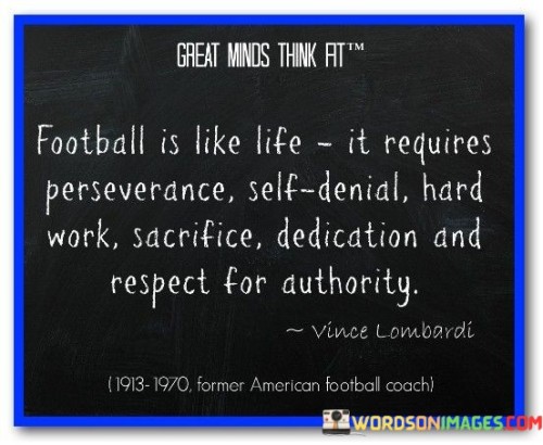 The quote highlights that both football and life demand similar attributes for success:

Perseverance: Both football and life present challenges and obstacles that require the tenacity to keep pushing forward despite difficulties.

Self-Discipline: Success in both realms requires the ability to control one's impulses, stay focused, and adhere to a plan.

Hard Work: Just as in football, achieving goals in life often necessitates consistent effort and a strong work ethic.

Sacrifice: Both football players and individuals pursuing their life goals must make sacrifices to attain what they desire.

Dedication: To excel in football and life, individuals need to dedicate themselves wholeheartedly to their pursuits.

Respect for Authority: Both contexts involve respecting authority figures, be it coaches in football or authority figures in various life situations.

In essence, the quote beautifully draws parallels between the qualities that contribute to success in football and the qualities that are crucial for leading a fulfilling and accomplished life. It underscores the idea that the principles learned and honed on the football field can be applied to various aspects of life to achieve personal growth and excellence.