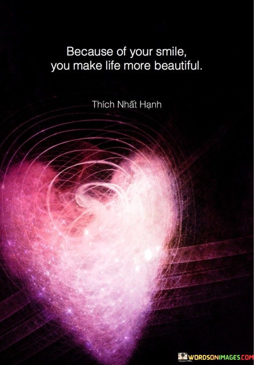 The phrase celebrates the positive impact of someone's smile. "Because of your smile, you make life more beautiful" suggests that the simple act of smiling can enhance the beauty and joy in life.

The phrase speaks to the power of positivity and connection. It implies that sharing a smile can create a ripple effect of happiness and add beauty to everyday moments.

In essence, the phrase celebrates the way that small gestures of positivity can transform the world around us. It underscores the idea that genuine expressions of happiness have the ability to uplift not only our own spirits but also those of the people we encounter. This sentiment reflects the interconnectedness of emotions and the beauty that can be found in simple acts of kindness and happiness.