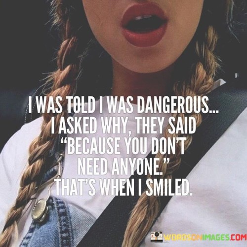 The quote explores self-sufficiency and perception. "I was told I was dangerous" indicates that others perceived the speaker as a potential threat.

"I asked why" reflects the speaker's curiosity about this perception.

"Because you don't need anyone" points to the speaker's independence and self-reliance as the reason for being seen as 'dangerous.'

In essence, the quote celebrates personal strength and autonomy. It conveys that being self-sufficient can be misinterpreted by others as a threat. It's a reminder that valuing oneself and not relying on others can be intimidating to some, showcasing the empowerment that comes with self-reliance and the courage to stand alone.