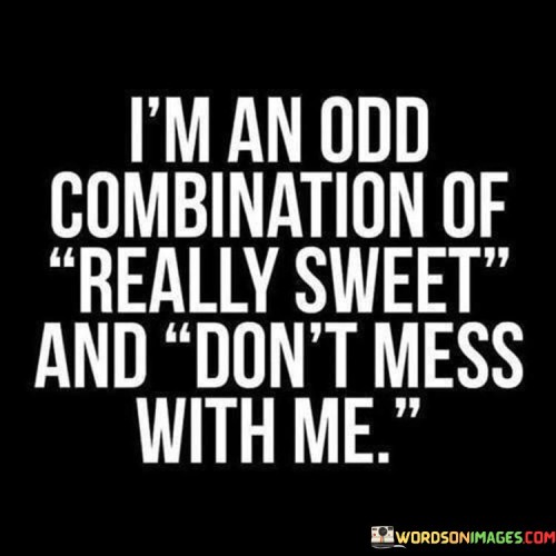 The quote portrays a multifaceted personality. "I am an odd combination" suggests a unique blend of traits. "Of really sweet" alludes to the speaker's kind and pleasant demeanor.

"And don't mess with me" implies a boundary of assertiveness and toughness, indicating a willingness to stand up for themselves.

In essence, the quote celebrates complexity and individuality. It conveys that people can possess a range of qualities that don't conform to stereotypes. It's a reminder that individuals are multifaceted and should not be underestimated based on appearances. It showcases the strength in embracing both gentleness and assertiveness within one's character.
