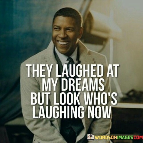 The quote addresses overcoming skepticism and achieving success. "They laughed at my dreams" conveys that others dismissed or mocked the speaker's aspirations.

"But look who is laughing now" suggests the speaker's triumph over doubt and the realization of their dreams, implying a sense of vindication.

In essence, the quote celebrates perseverance and resilience. It conveys that defying naysayers can lead to the realization of one's ambitions. It's a reminder that belief in oneself and determination can prove doubters wrong, showcasing the transformative power of persistence and self-confidence.