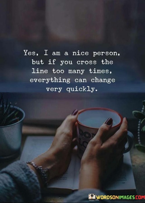 The quote "Yes, I am a nice person, but if you cross the line too many times, everything can change very quickly" reflects the duality of human nature and the boundaries that individuals set in their interactions. It conveys the idea that while someone may generally exhibit kindness and patience, there are limits to how much they can tolerate.

This quote underscores the importance of respecting personal boundaries and treating others with consideration. It emphasizes that even a patient and kind person has their limits, and repeated transgressions can lead to a shift in their behavior and attitudes.

In essence, the quote serves as a reminder of the delicate balance between kindness and self-respect. It encourages others to value the kindness they receive while recognizing that it's essential to treat others with respect to maintain positive relationships. Ultimately, the quote suggests that while kindness is admirable, it's also vital to protect one's own well-being by addressing repeated disrespect or boundary violations.