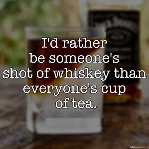The quote "I'd rather be someone's shot of whiskey than everyone's cup of tea" suggests a preference for authenticity and uniqueness over mass approval. It emphasizes the idea that it's more appealing to be a distinctive and memorable presence in someone's life, even if not universally accepted, rather than trying to fit a mold that pleases everyone.

Comparing oneself to a "shot of whiskey" signifies a bold and intense impact on others, symbolizing depth and richness. In contrast, being everyone's "cup of tea" signifies a more common and universally liked presence. This metaphor highlights the value of being genuine and true to oneself, even if it means not being universally liked.

The quote encourages embracing individuality and embracing the idea that not everyone will resonate with your personality, choices, or style – and that's perfectly okay. It empowers individuals to prioritize meaningful connections with those who appreciate and value them for who they are, rather than seeking approval from a larger, more diluted audience.