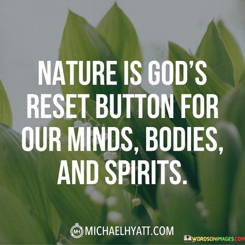 Nature is often seen as a restorative force for our complete well-being—mind, body, and spirit. It offers a peaceful retreat from the demands and distractions of modern life, allowing our minds to find tranquility amidst the beauty of the natural world. Time spent in nature can clear mental clutter, offering a mental reset that brings clarity and calmness.

On a physical level, nature provides a sanctuary for our bodies. Whether through physical activities like hiking and camping or simply through moments of relaxation in natural settings, it allows our bodies to recuperate and rejuvenate. The natural environment promotes physical health and revitalization, offering a break from the hustle and bustle of daily routines.

Furthermore, nature's beauty and grandeur often inspire a profound sense of spiritual connection. Many experience a deep awe and reverence for the natural world, feeling a connection to something greater than themselves. In this way, nature serves as a spiritual reset button, reminding us of the intricate wonders of existence and encouraging a sense of gratitude and humility. Overall, this quote encapsulates the idea that immersing ourselves in nature can provide a comprehensive reset, revitalizing our minds, bodies, and spirits.