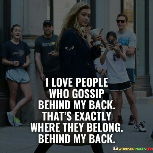 The quote addresses the idea of gossip and relationships. "I love people who gossip behind my back" acknowledges the existence of gossipers. It suggests an appreciation for those who reveal their true intentions indirectly.

"That's exactly where they belong, behind my back" implies that gossipers don't deserve direct attention. It's a statement of detachment, indicating that the speaker doesn't allow gossip to affect them directly.

In essence, the quote reflects the speaker's self-assuredness and boundary-setting. It conveys a sense of control over their own reactions and interactions, dismissing the impact of gossip. It's a reminder that negativity is best left behind and not allowed to define relationships or self-worth.