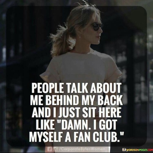 The quote addresses gossip and self-assuredness. "People talk about me behind my back" acknowledges negative discussions. It reflects awareness of others' opinions.

"I just sit here like damn" captures the speaker's amused reaction. The use of "damn" hints at surprise, while "I got myself a fan club" playfully reframes negativity as attention and admiration.

In essence, the quote demonstrates a lighthearted perspective on criticism. It conveys the speaker's ability to transform negativity into self-assuredness, viewing detractors as unintentional admirers. It's a reminder that embracing a positive outlook can mitigate the impact of gossip and help maintain a strong sense of self-worth.