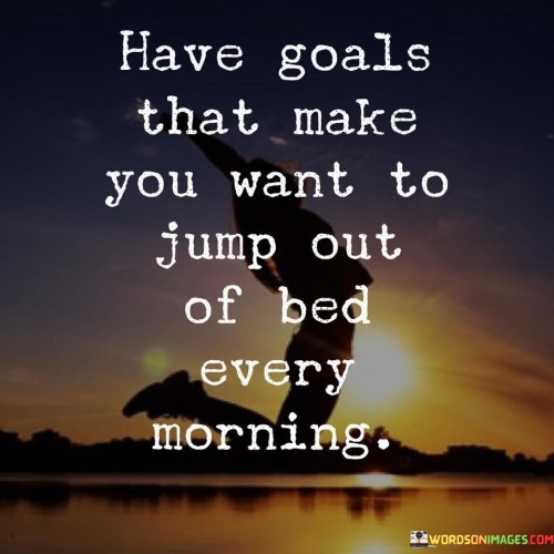 Have Goals That Make You Want To Jump Out Of Bed Every Morning Quotes