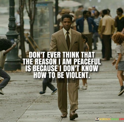 The quote challenges assumptions about peacefulness. It cautions against misinterpreting tranquility as ignorance or weakness. By stating "don't ever think," the speaker asserts their awareness of violent alternatives. The quote implies that choosing peace isn't a sign of incapacity for aggression, but a conscious decision reflecting strength, emotional intelligence, and a desire for positive conflict resolution.

The phrase "the reason I am peaceful" indicates a deliberate choice. It's a response to those who might misunderstand or underestimate the speaker's capacity to defend themselves or assert their interests. By acknowledging an awareness of violence, the speaker emphasizes the intentional nature of their peaceful demeanor, suggesting they opt for harmony despite knowing alternatives.

Ultimately, the quote promotes the idea that embracing peace is an active and powerful choice. It challenges stereotypes about peaceful individuals, urging others to recognize that peacefulness arises from a position of strength, self-control, and the conscious rejection of violence.