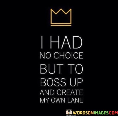 The quote conveys determination and self-empowerment. The phrase "I had no choice but to boss up" implies taking charge and stepping into a leadership role in one's life.

The follow-up, "and create my own lane," signifies a need for innovation and uniqueness. It suggests that the speaker chose to forge their own path rather than following conventional routes.

In essence, the quote celebrates self-initiative and resilience. It reflects a mindset of adaptability and resourcefulness, suggesting that the speaker confronted challenges by taking control of their circumstances. It's a declaration of agency and ambition, encouraging the idea that when faced with adversity, one can rise to the occasion and chart their own course for success.