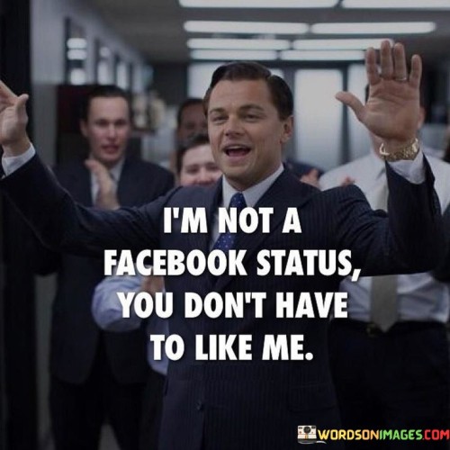 The quote asserts personal authenticity and self-worth. The phrase "I am not a Facebook status" metaphorically suggests that the speaker isn't seeking validation or approval like a social media post.

The second part, "you don't have to like me," highlights the choice others have in forming opinions about the speaker. It implies that the speaker isn't concerned with gaining everyone's approval.

In essence, the quote champions self-confidence and independence. It conveys that the speaker values their own sense of identity and worth regardless of external opinions. It's a declaration of self-assurance, emphasizing that one's validation comes from within rather than relying on the approval of others. Ultimately, it encourages embracing authenticity and inner strength.